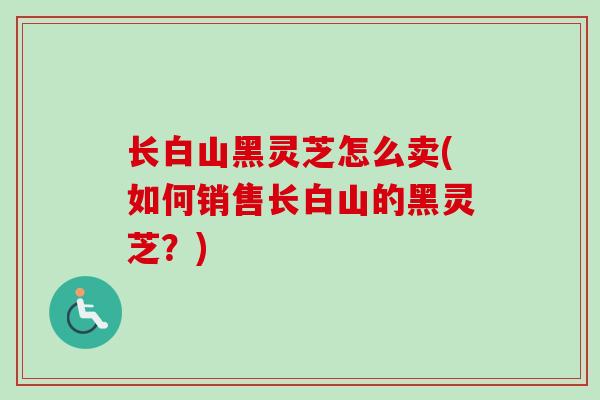 长白山黑灵芝怎么卖(如何销售长白山的黑灵芝？)