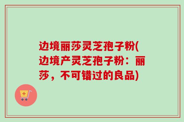 边境丽莎灵芝孢子粉(边境产灵芝孢子粉:丽莎,不可错过的良品) 边境丽莎灵芝孢子粉(边境产灵芝孢子粉:丽莎,不可错过的良品)