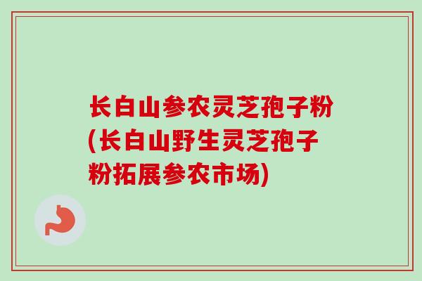 长白山参农灵芝孢子粉(长白山野生灵芝孢子粉拓展参农市场)