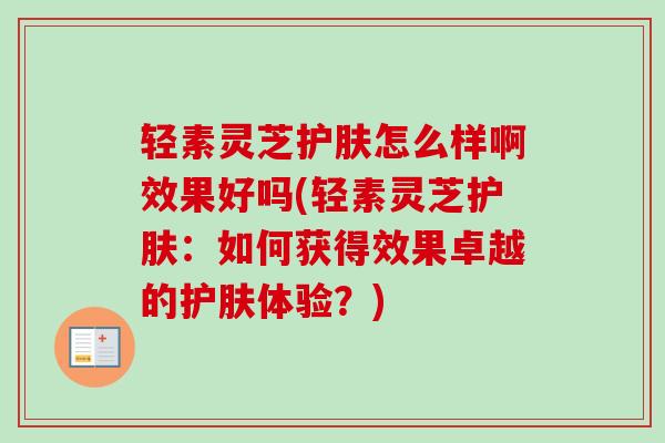 轻素灵芝护肤怎么样啊效果好吗(轻素灵芝护肤:如何获得效果卓越的护肤体验?) 轻素灵芝护肤怎么样啊效果好吗(轻素灵芝护肤:如何获得效果卓越的护肤体验?)