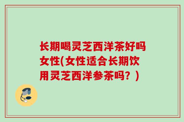 长期喝灵芝西洋茶好吗女性(女性适合长期饮用灵芝西洋参茶吗?) 长期喝灵芝西洋茶好吗女性(女性适合长期饮用灵芝西洋参茶吗?)