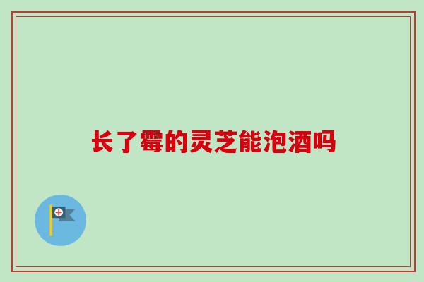 长了霉的灵芝能泡酒吗