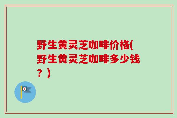 野生黄灵芝咖啡价格(野生黄灵芝咖啡多少钱？)
