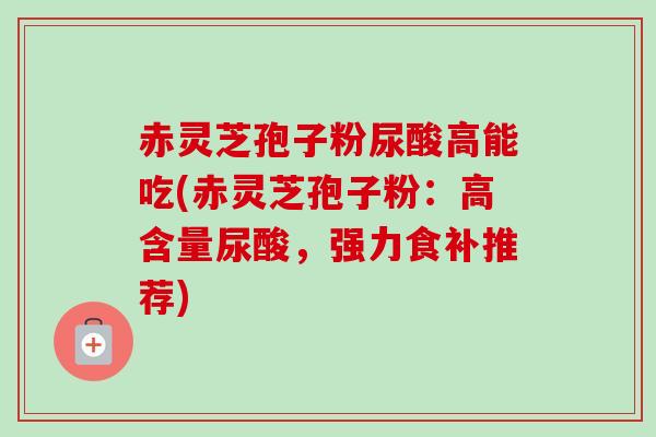 赤灵芝孢子粉尿酸高能吃(赤灵芝孢子粉:高含量尿酸,强力食补推荐) 赤灵芝孢子粉尿酸高能吃(赤灵芝孢子粉:高含量尿酸,强力食补推荐)