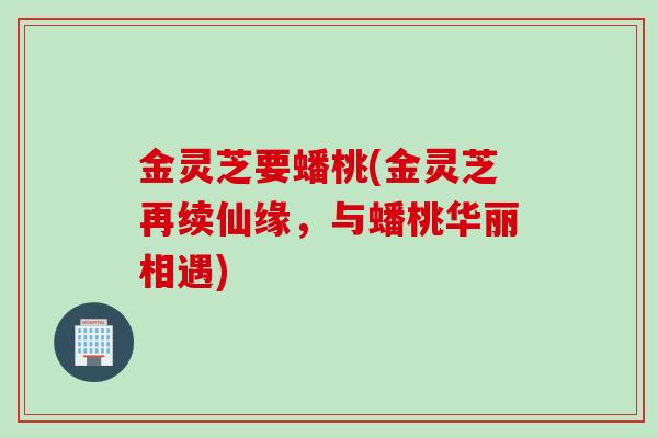 金灵芝要蟠桃(金灵芝再续仙缘，与蟠桃华丽相遇)
