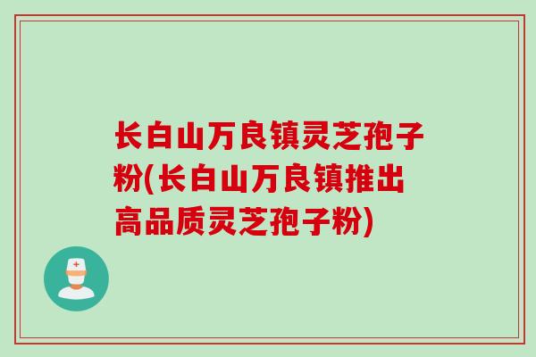 长白山万良镇灵芝孢子粉(长白山万良镇推出高品质灵芝孢子粉)