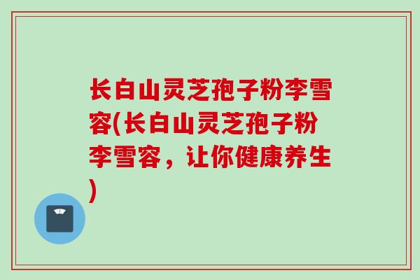 长白山灵芝孢子粉李雪容(长白山灵芝孢子粉李雪容，让你健康养生)