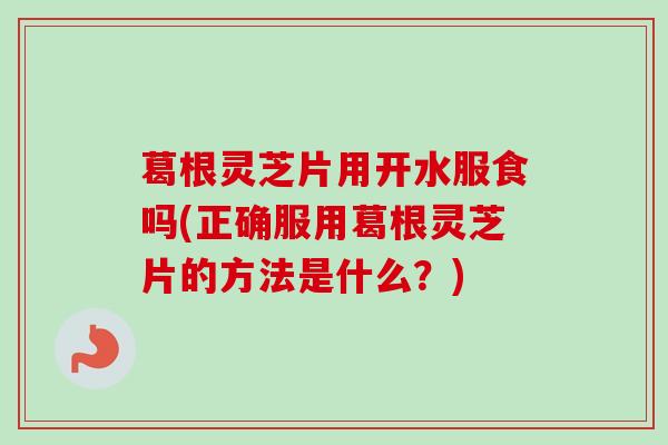 葛根灵芝片用开水服食吗(正确服用葛根灵芝片的方法是什么？)