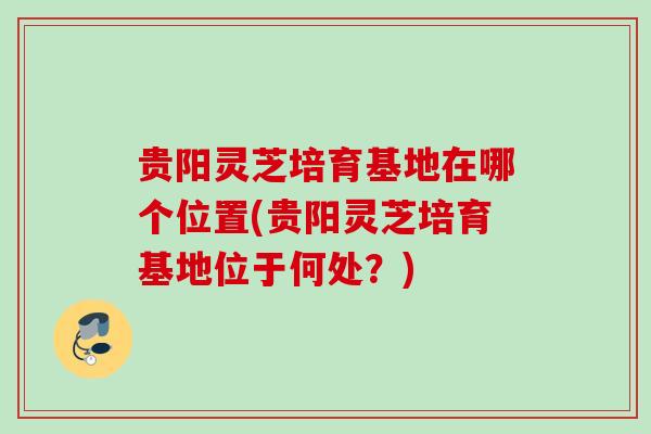 贵阳灵芝培育基地在哪个位置(贵阳灵芝培育基地位于何处?) 贵阳灵芝培育基地在哪个位置(贵阳灵芝培育基地位于何处?)