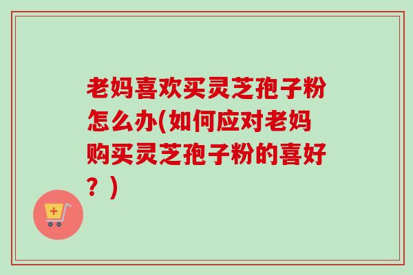 老妈喜欢买灵芝孢子粉怎么办(如何应对老妈购买灵芝孢子粉的喜好？)