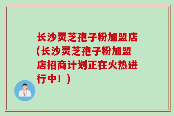 长沙灵芝孢子粉加盟店(长沙灵芝孢子粉加盟店招商计划正在火热进行中！)
