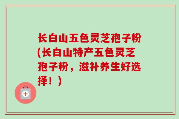 长白山五色灵芝孢子粉(长白山特产五色灵芝孢子粉，滋补养生好选择！)