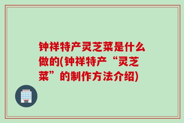 钟祥特产灵芝菜是什么做的(钟祥特产“灵芝菜”的制作方法介绍)