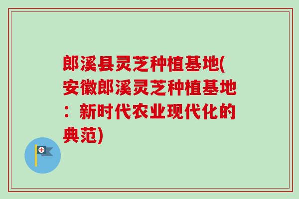 郎溪县灵芝种植基地(安徽郎溪灵芝种植基地:新时代农业现代化的典范) 郎溪县灵芝种植基地(安徽郎溪灵芝种植基地:新时代农业现代化的典范)