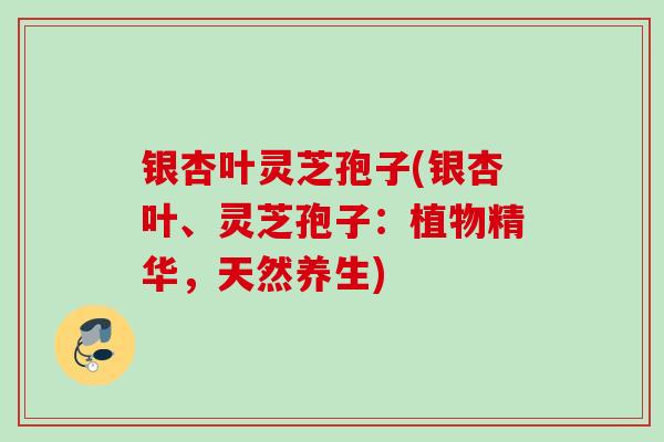 银杏叶灵芝孢子(银杏叶、灵芝孢子：植物精华，天然养生)