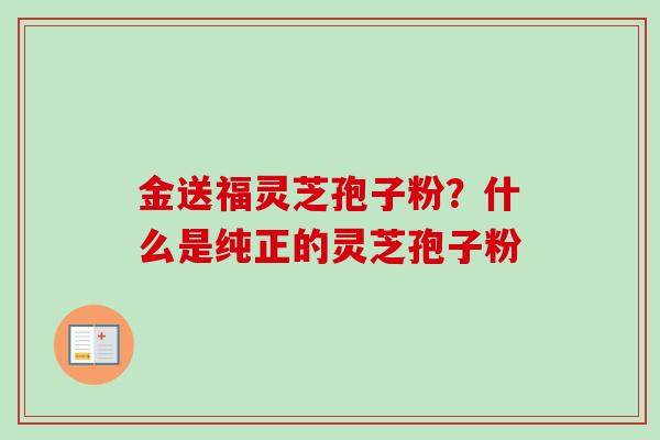 金送福灵芝孢子粉？什么是纯正的灵芝孢子粉