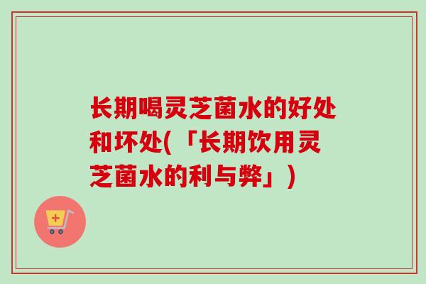 长期喝灵芝菌水的好处和坏处(「长期饮用灵芝菌水的利与弊」)