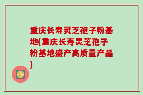 重庆长寿灵芝孢子粉基地(重庆长寿灵芝孢子粉基地盛产高质量产品)
