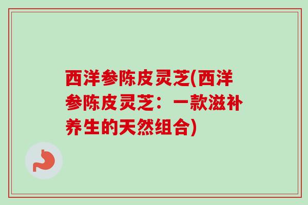 西洋参陈皮灵芝(西洋参陈皮灵芝：一款滋补养生的天然组合)