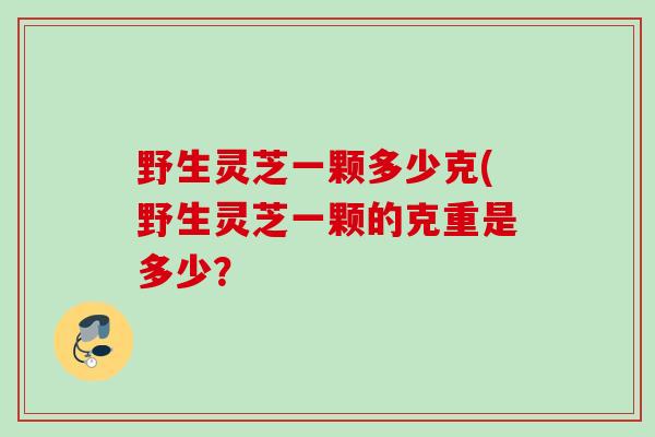 野生灵芝一颗多少克(野生灵芝一颗的克重是多少？