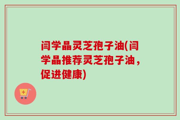 闫学晶灵芝孢子油(闫学晶推荐灵芝孢子油，促进健康)