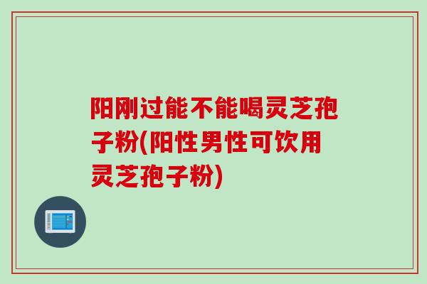 阳刚过能不能喝灵芝孢子粉(阳性男性可饮用灵芝孢子粉)