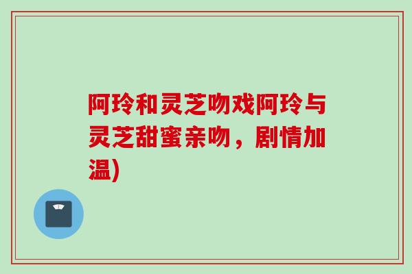 阿玲和灵芝吻戏阿玲与灵芝甜蜜亲吻，剧情加温)