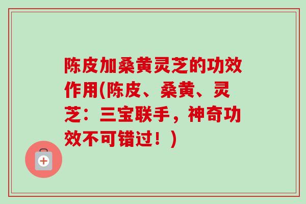 陈皮加桑黄灵芝的功效作用(陈皮、桑黄、灵芝:三宝联手,神奇功效不可错过!) 陈皮加桑黄灵芝的功效作用(陈皮、桑黄、灵芝:三宝联手,神奇功效不可错过!)