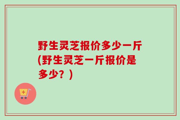 野生灵芝报价多少一斤(野生灵芝一斤报价是多少?) 野生灵芝报价多少一斤(野生灵芝一斤报价是多少?)