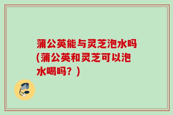 蒲公英能与灵芝泡水吗(蒲公英和灵芝可以泡水喝吗？)