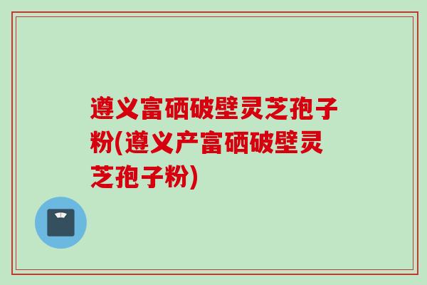 遵义富硒破壁灵芝孢子粉(遵义产富硒破壁灵芝孢子粉) 遵义富硒破壁灵芝孢子粉(遵义产富硒破壁灵芝孢子粉)