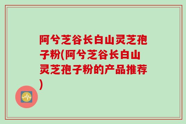 阿兮芝谷长白山灵芝孢子粉(阿兮芝谷长白山灵芝孢子粉的产品推荐)
