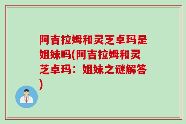 阿吉拉姆和灵芝卓玛是姐妹吗(阿吉拉姆和灵芝卓玛:姐妹之谜解答) 阿吉拉姆和灵芝卓玛是姐妹吗(阿吉拉姆和灵芝卓玛:姐妹之谜解答)