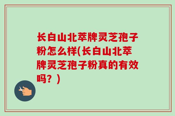长白山北萃牌灵芝孢子粉怎么样(长白山北萃牌灵芝孢子粉真的有效吗？)