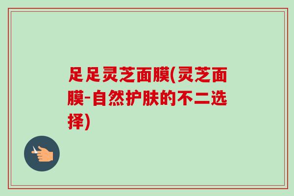 足足灵芝面膜(灵芝面膜-自然护肤的不二选择)