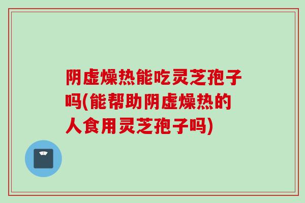 阴虚燥热能吃灵芝孢子吗(能帮助阴虚燥热的人食用灵芝孢子吗)