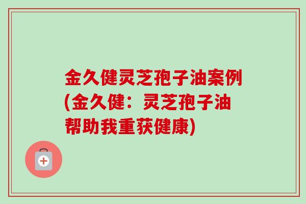 金久健灵芝孢子油案例(金久健：灵芝孢子油帮助我重获健康)