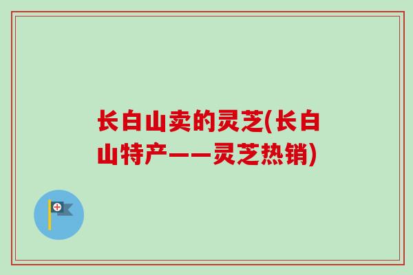 长白山卖的灵芝(长白山特产——灵芝热销) 长白山卖的灵芝(长白山特产——灵芝热销)