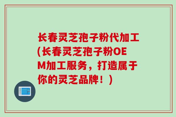 长春灵芝孢子粉代加工(长春灵芝孢子粉OEM加工服务，打造属于你的灵芝品牌！)