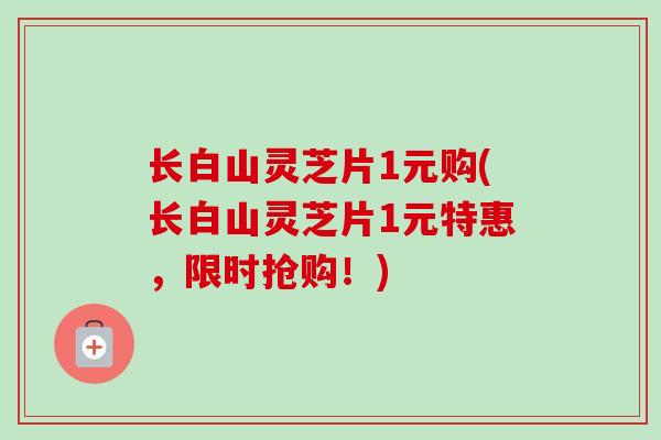 长白山灵芝片1元购(长白山灵芝片1元特惠，限时抢购！)
