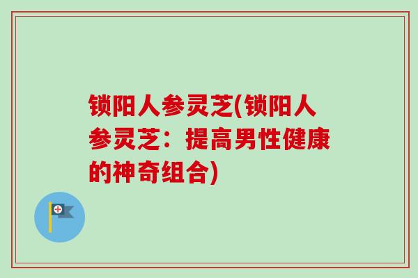 锁阳人参灵芝(锁阳人参灵芝:提高男性健康的神奇组合) 锁阳人参灵芝(锁阳人参灵芝:提高男性健康的神奇组合)