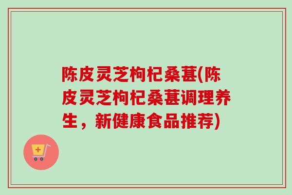陈皮灵芝枸杞桑葚(陈皮灵芝枸杞桑葚调理养生，新健康食品推荐)