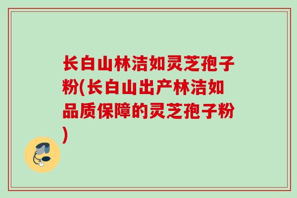 长白山林洁如灵芝孢子粉(长白山出产林洁如品质保障的灵芝孢子粉)