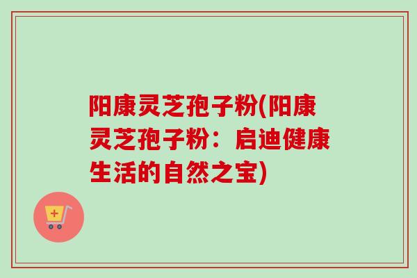 阳康灵芝孢子粉(阳康灵芝孢子粉：启迪健康生活的自然之宝)