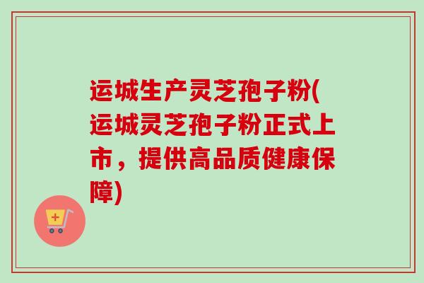 运城生产灵芝孢子粉(运城灵芝孢子粉正式上市，提供高品质健康保障)