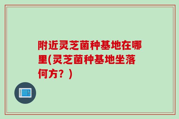 附近灵芝菌种基地在哪里(灵芝菌种基地坐落何方?) 附近灵芝菌种基地在哪里(灵芝菌种基地坐落何方?)