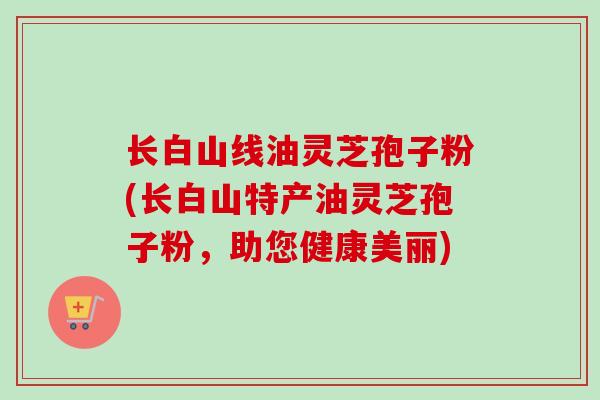 长白山线油灵芝孢子粉(长白山特产油灵芝孢子粉，助您健康美丽)