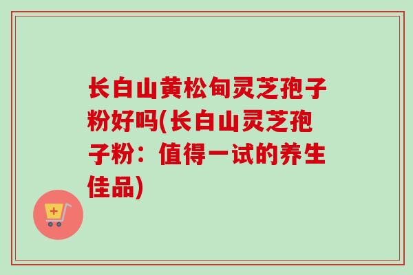 长白山黄松甸灵芝孢子粉好吗(长白山灵芝孢子粉：值得一试的养生佳品)