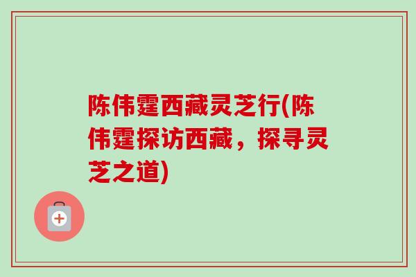 陈伟霆西藏灵芝行(陈伟霆探访西藏，探寻灵芝之道)