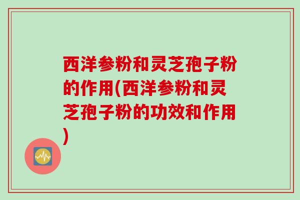 西洋参粉和灵芝孢子粉的作用(西洋参粉和灵芝孢子粉的功效和作用)